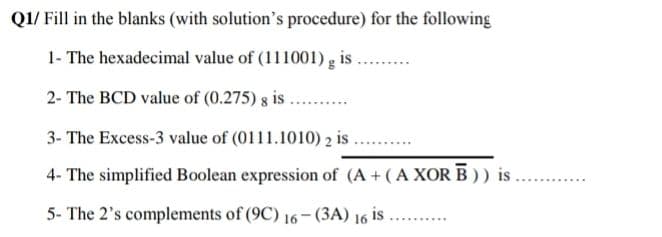 Q1/ Fill in the blanks (with solution's procedure) for the following
1- The hexadecimal value of (111001) g is
2- The BCD value of (0.275) g is .
3- The Excess-3 value of (0111.1010) 2 is .
4- The simplified Boolean expression of (A +(A XORB)) is
5- The 2's complements of (9C) 16- (3A) 16 is ..
