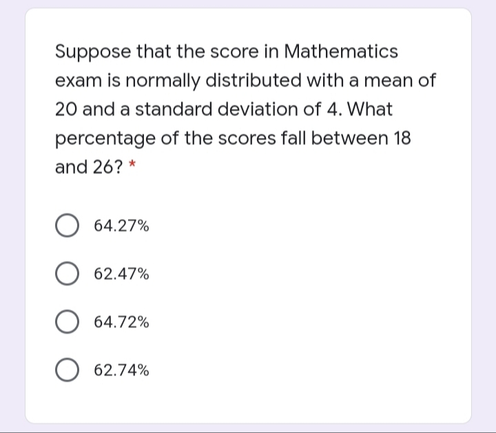Suppose that the score in Mathematics
exam is normally distributed with a mean of
20 and a standard deviation of 4. What
percentage of the scores fall between 18
and 26? *
64.27%
62.47%
64.72%
62.74%
