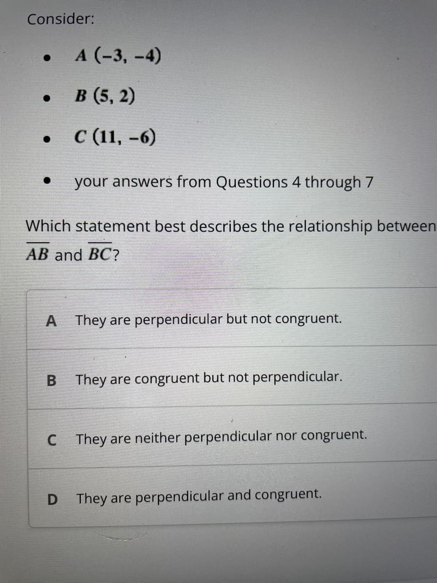 Consider:
•
.
●
A (-3,-4)
B (5,2)
C (11,-6)
your answers from Questions 4 through 7
Which statement best describes the relationship between
AB and BC?
C
A They are perpendicular but not congruent.
B They are congruent but not perpendicular.
They are neither perpendicular nor congruent.
D They are perpendicular and congruent.