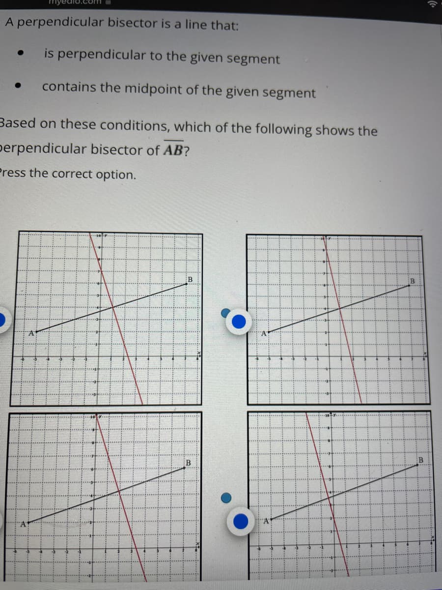 bisector is a line that:
is perpendicular to the given segment
● contains the midpoint of the given segment
Based on these conditions, which of the following shows the
perpendicular bisector of AB?
Press the correct option.
myedio.com
A perpendicular
A
A
B
B
A
"A
B
B
(1.