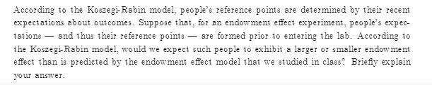 According to the Koszegi-Rabin model, people's reference points are determined by their recent
expectations about outcomes. Suppose that, for an endowment effect experiment, people's expec-
tations – and thus their reference points – sre formed prior to entering the lab. According to
the Koszegi-Rabin model, would we expect such people to exhibit a larger or smaller endow ment
effect than is predicted by the endowment effect model that we studied in class? Briefly explain
your answer.
