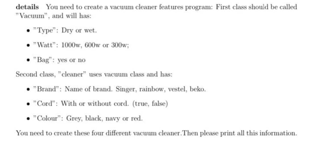 details You need to create a vacuum cleaner features program: First class should be called
"Vacuum", and will has:
• "Type": Dry or wet.
• "Watt": 1000w, 600w or 300w;
• "Bag": yes or no
Second class, "cleaner" uses vacuum class and has:
• "Brand": Name of brand. Singer, rainbow, vestel, beko.
• "Cord": With or without cord. (true, false)
"Colour": Grey, black, navy or red.
You need to create these four different vacuum cleaner.Then please print all this information.
