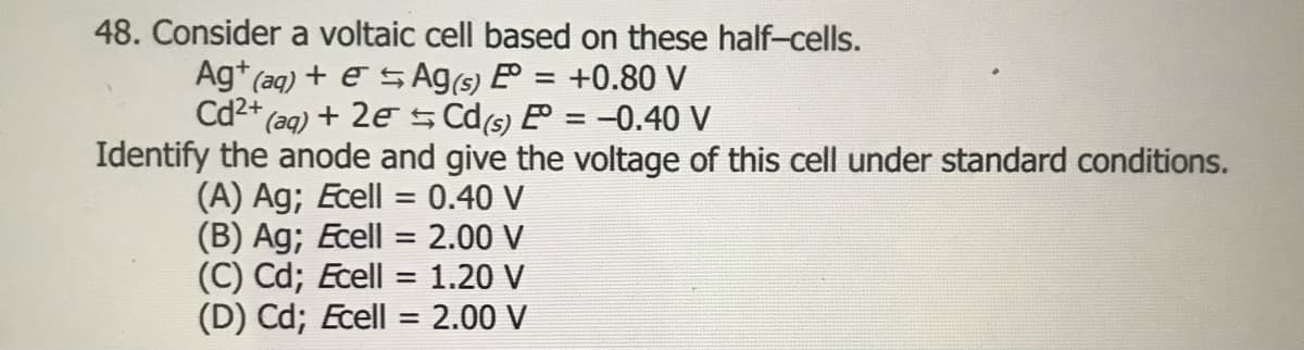 48. Consider a voltaic cell based on these half-cells.
Ag* (aq) + e SAg(s) E = +0.80 V
Cd2* (aq) + 2e S Cd6) P = -0.40 V
Identify the anode and give the voltage of this cell under standard conditions.
(A) Ag; Ecell = 0.40 V
(B) Ag; Ecell = 2.00 V
(C) Cd; Ecell = 1.20 V
(D) Cd; Ecell = 2.00 V
%3D
%3D
%3D
