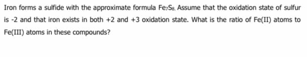 Iron forms a sulfide with the approximate formula Fe;Se. Assume that the oxidation state of sulfur
is -2 and that iron exists in both +2 and +3 oxidation state. What is the ratio of Fe(II) atoms to
Fe(III) atoms in these compounds?
