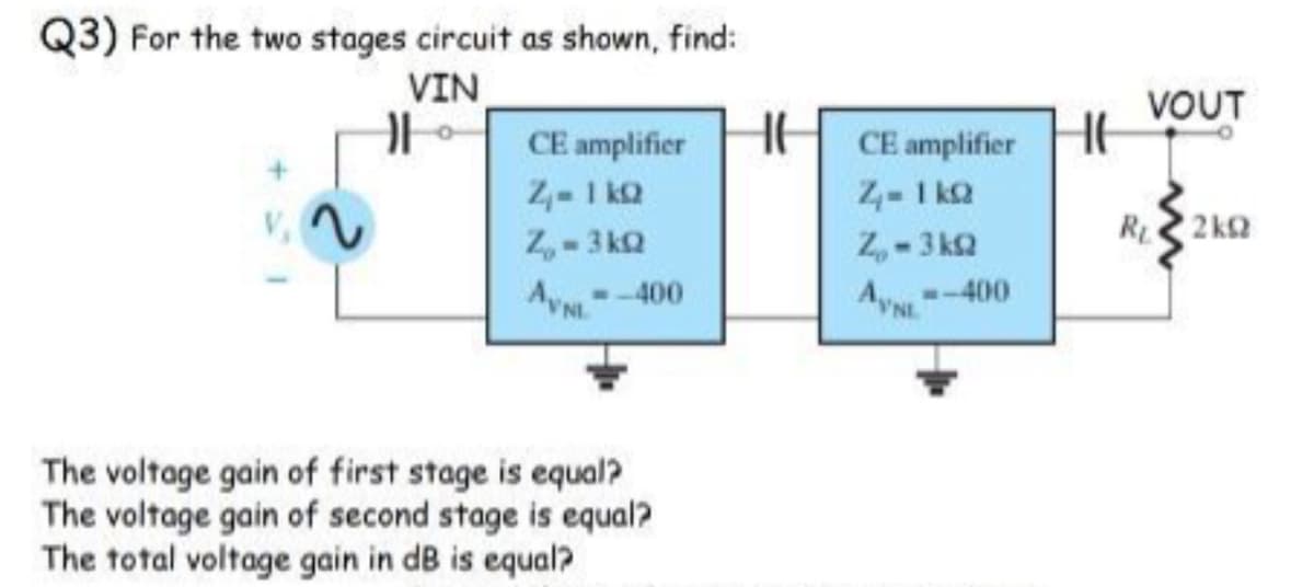 Q3) For the two stages circuit as shown, find:
VIN
VOUT
CE amplifier
2- 1 kQ
Z,-3 kQ
AVN-400
CE amplifier
4- 1 ka
2,-3 k2
AyN
R 2 k
-400
NL
The voltage gain of first stage is equal?
The voltage gain of second stage is equal?
The total voltage gain in dB is equal?
