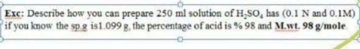 Exc: Describe how you can prepare 250 ml solution of H,SO, has (0.1 N and 0.1M)
if you know the sp.g is1.099 g, the percentage of acid is % 98 and M.wt. 98 g/mole.
