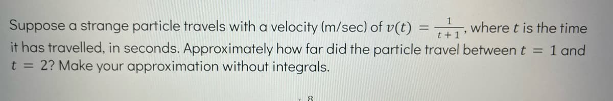 Suppose a strange particle travels with a velocity (m/sec) of v(t)
+₁, where t is the time
it has travelled, in seconds. Approximately how far did the particle travel between t
t = 2? Make your approximation without integrals.
= 1 and
8
=