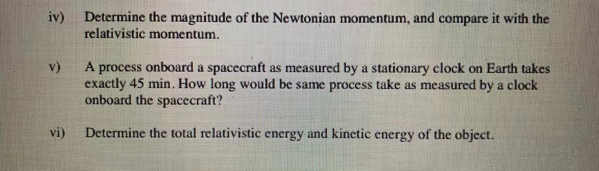 Determine the magnitude of the Newtonian momentum, and compare it with the
iv)
relativistic momentum.
v)
A process onboard a spacecraft as measured by a stationary clock on Earth takes
exactly 45 min. How long would be same process take as measured by a clock
onboard the spacecraft?
vi)
Determine the total relativistic energy and kinetic energy of the object.
