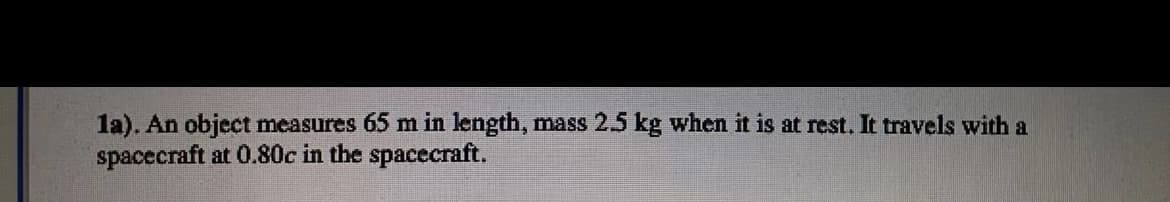 la). An object measures 65 m in length, mass 25 kg when it is at rest. It travels with a
spacecraft at 0.80c in the spacecraft.
