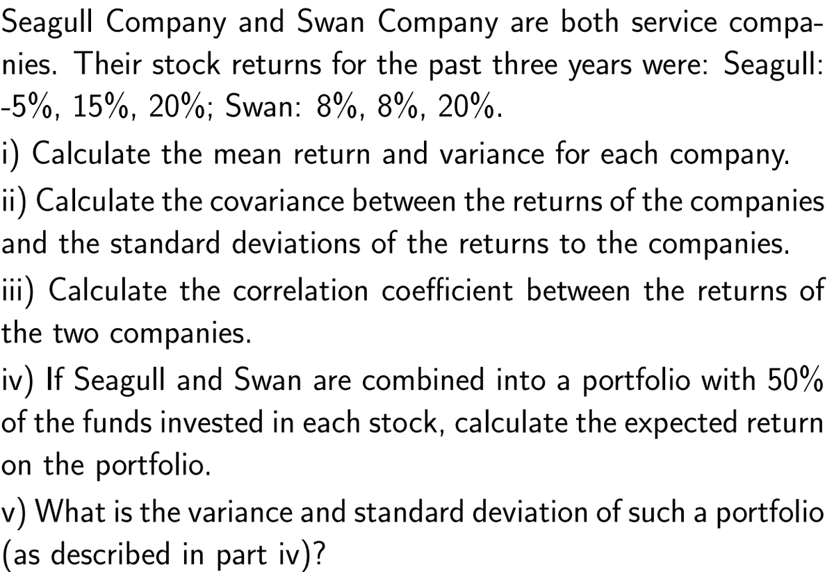 Seagull Company and Swan Company are both service compa-
nies. Their stock returns for the past three years were: Seagull:
-5%, 15%, 20%; Swan: 8%, 8%, 20%.
i) Calculate the mean return and variance for each company.
ii) Calculate the covariance between the returns of the companies
and the standard deviations of the returns to the companies.
iii) Calculate the correlation coefficient between the returns of
the two companies.
iv) If Seagull and Swan are combined into a portfolio with 50%
of the funds invested in each stock, calculate the expected return
on the portfolio.
v) What is the variance and standard deviation of such a portfolio
(as described in part iv)?
