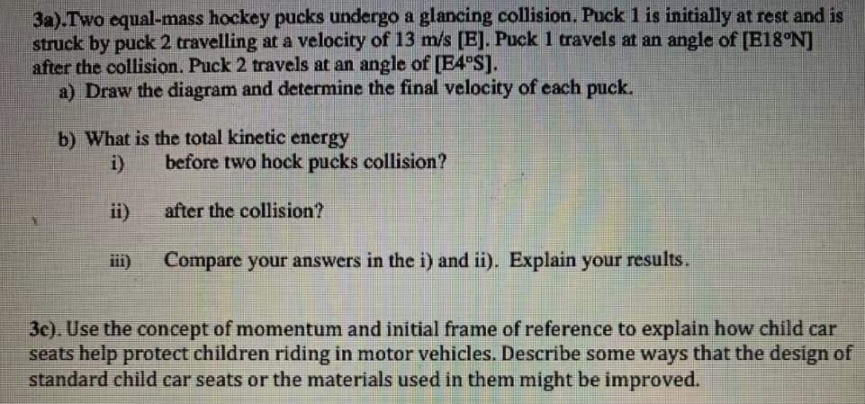 3a).Two equal-mass hockey pucks undergo a glancing collision. Puck 1 is initially at rest and is
struck by puck 2 travelling at a velocity of 13 m/s [E]. Puck 1 travels at an angle of [E18°N]
after the collision. Puck 2 travels at an angle of [E4°S].
a) Draw the diagram and determine the final velocity of each puck.
b) What is the total kinetic energy
i)
before two hock pucks collision?
ii)
after the collision?
iii)
Compare your answers in the i) and ii). Explain your results.
3e). Use the concept of momentum and initial frame of reference to explain how child car
seats help protect children riding in motor vehicles. Describe some ways that the design of
standard child car seats or the materials used in them might be improved.
