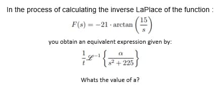In the process of calculating the inverse LaPlace of the function:
F(s) = -21-arctan
(15)
you obtain an equivalent expression given by:
a
L { $² +225)
Whats the value of a?
