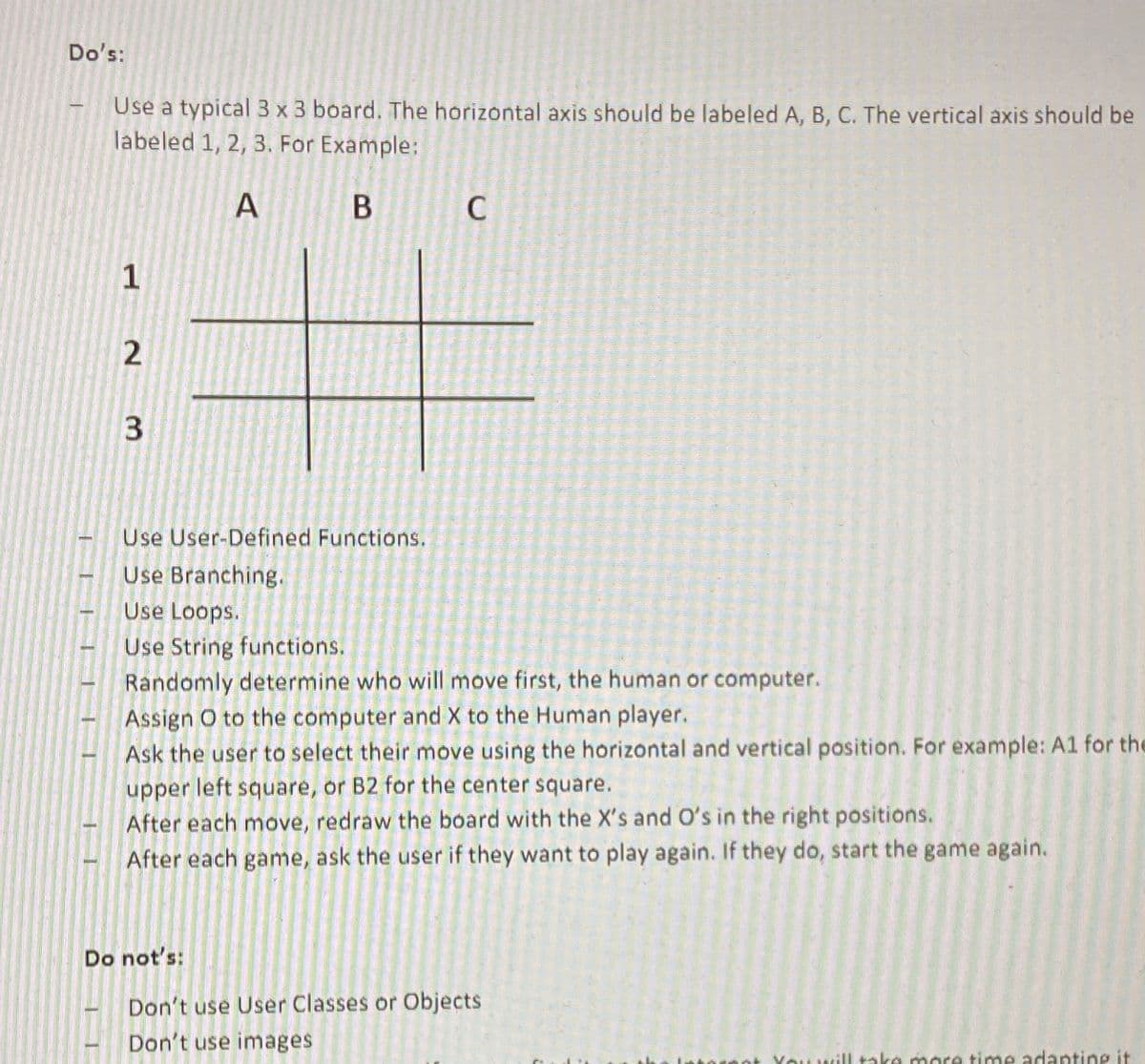 Do's:
Use a typical 3 x 3 board. The horizontal axis should be labeled A, B, C. The vertical axis should be
labeled 1, 2, 3. For Example:
В
C
1
Use User-Defined Functions.
Use Branching.
Use Loops.
Use String functions.
Randomly determine who will move first, the human or computer.
Assign O to the computer and X to the Human player.
Ask the user to select their move using the horizontal and vertical position. For example: A1 for the
upper left square, or B2 for the center square.
After each move, redraw the board with the X's and O's in the right positions.
After each game, ask the user if they want to play again. If they do, start the game again.
Do not's:
Don't use User Classes or Objects
Don't use images
You will take more time adanting it
AI
