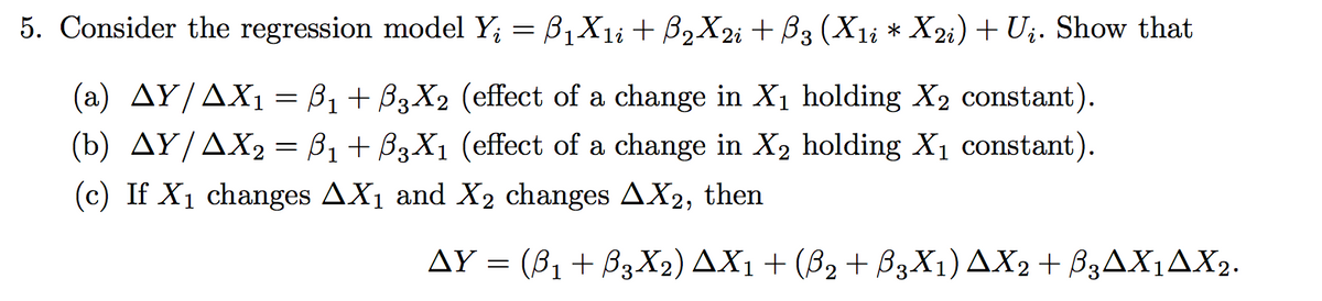 5. Consider the regression model Y; = B,X1; + B2X2; + B3 (X1i * X2i) + Uj. Show that
(a) AY/AX1 = B1+ B3X2 (effect of a change in X1 holding X2 constant).
(b) AY/AX2 = B1 + B3X1 (effect of a change in X2 holding X1 constant).
(c) If X1 changes AX1 and X2 changes AX2, then
AY = (81 + B3X2) AX1 + (B2 + B3X1) AX2+ B3AX1AX2.
