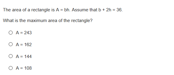 The area of a rectangle is A = bh. Assume that b + 2h = 36.
What is the maximum area of the rectangle?
O A = 243
O A = 162
O A = 144
O A = 108
