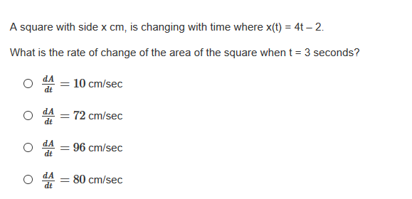 A square with side x cm, is changing with time where x(t) = 4t – 2.
What is the rate of change of the area of the square when t = 3 seconds?
10 cm/sec
dt
스 = 72 cm/sec
dt
96 cm/sec
dt
80 cm/sec
dt
