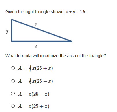 Given the right triangle shown, x + y = 25.
y
What formula will maximize the area of the triangle?
O A= 피(25 + z)
O A= }x(25 - x)
O A= r(25 – x)
O A=¤(25+x)
