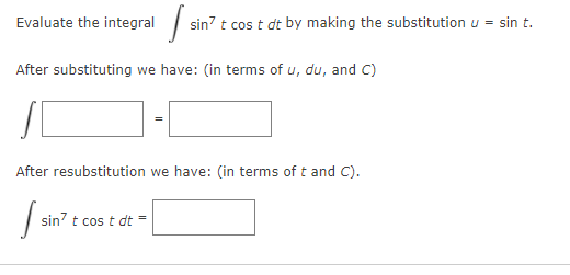 Evaluate the integral |
sin? t cos t dt by making the substitution u = sin t.
After substituting we have: (in terms of u, du, and C)
After resubstitution we have: (in terms of t and C).
sin? t cos t dt =
