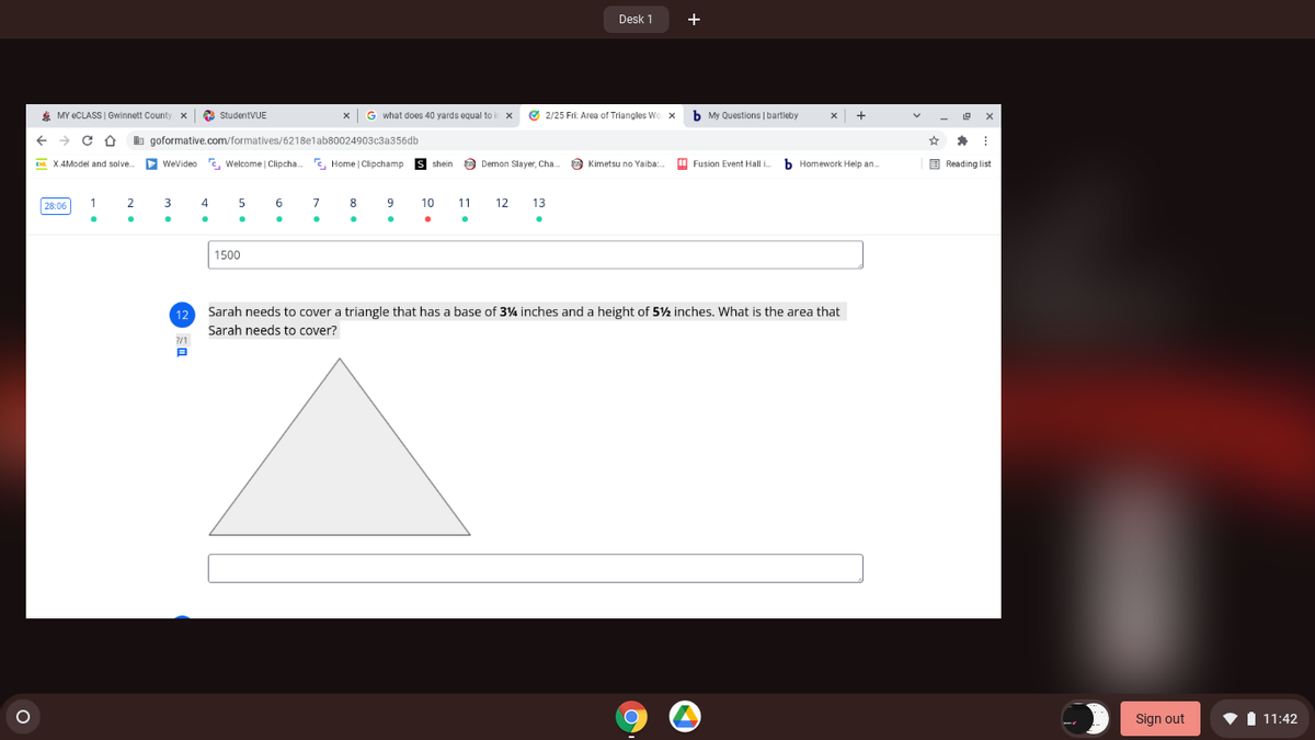 Desk 1
+
* MY ECLASS | Gwinnett County x
O StudentVUE
x G what does 40 yards equal to ir x
O 2/25 Fri: Area of Triangles Wo x
b My Questions | bartleby
+
b goformative.com/formatives/6218elab80024903c3a356db
Da. X.4Model and solve.
D Wevideo
C, Welcome Clipcha.
E. Home | Clipchamp
s shein
a Demon Slayer, Cha.
O Kimetsu no Yaiba:.
O Fusion Event Hall i.
b Homework Help an.
E Reading list
28:06
2
3
4
9
10
11
12
13
1500
12
Sarah needs to cover a triangle that has a base of 34 inches and a height of 5½ inches. What is the area that
Sarah needs to cover?
Sign out
I 11:42
