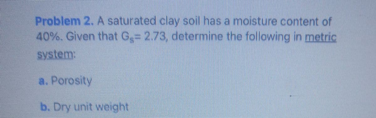 Problem 2. A saturated clay soil has a moisture content of
40%. Given that G,= 2.73, determine the following in metric
system:
a. Porosity
b. Dry unit weight
