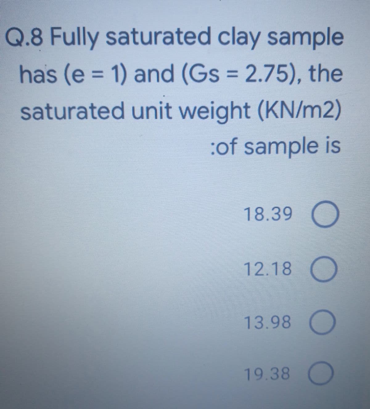 Q.8 Fully saturated clay sample
has (e = 1) and (Gs = 2.75), the
%3D
%3D
saturated unit weight (KN/m2)
:of sample is
18.39 O
12.18
13.98
19.38 O
