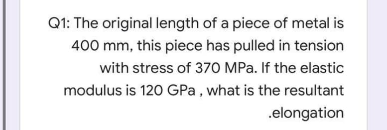 Q1: The original length of a piece of metal is
400 mm, this piece has pulled in tension
with stress of 370 MPa. If the elastic
modulus is 120 GPa , what is the resultant
.elongation
