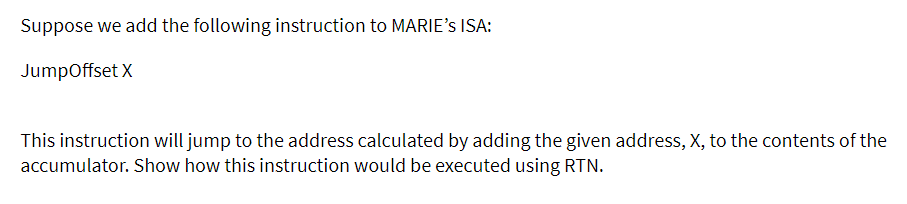 Suppose we add the following instruction to MARIE's ISA:
JumpOffset X
This instruction will jump to the address calculated by adding the given address, X, to the contents of the
accumulator. Show how this instruction would be executed using RTN.
