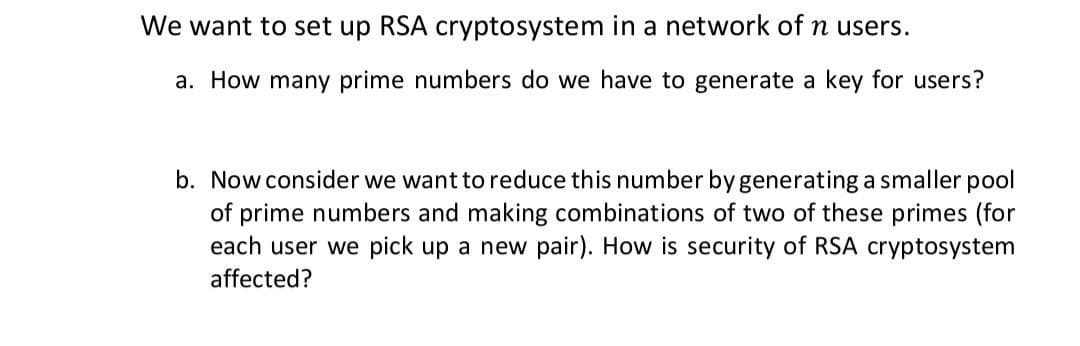 We want to set up RSA cryptosystem in a network of n users.
a. How many prime numbers do we have to generate a key for users?
b. Now consider we want to reduce this number by generating a smaller pool
of prime numbers and making combinations of two of these primes (for
each user we pick up a new pair). How is security of RSA cryptosystem
affected?
