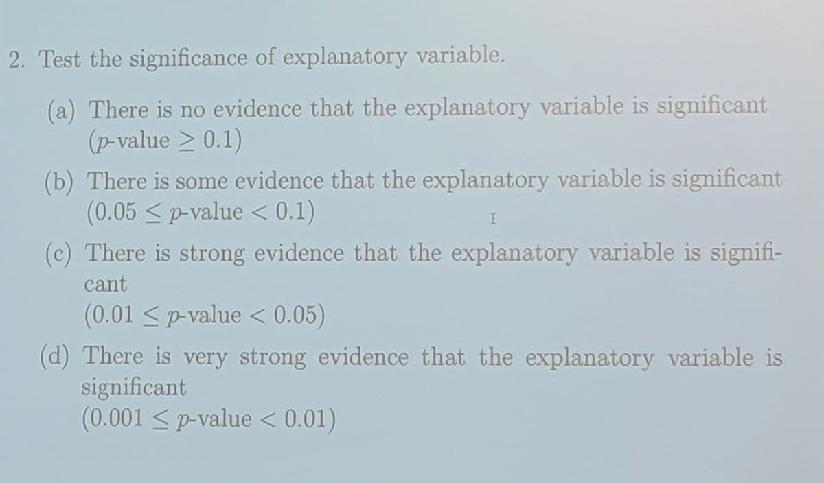 2. Test the significance of explanatory variable.
(a) There is no evidence that the explanatory variable is significant
(p-value 20.1)
(b) There is some evidence that the explanatory variable is significant
(0.05 ≤ p-value < 0.1)
I
(c) There is strong evidence that the explanatory variable is signifi-
cant
(0.01 ≤ p-value < 0.05)
(d) There is very strong evidence that the explanatory variable is
significant
(0.001 ≤ p-value < 0.01)