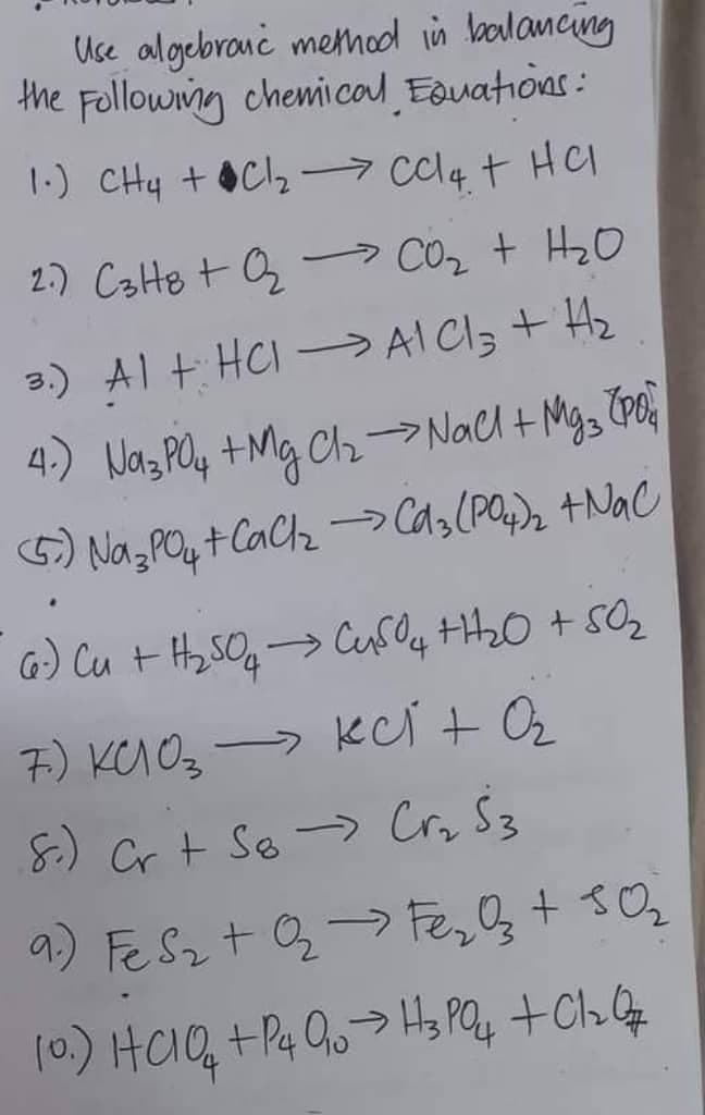 Use algebraic method in balancing
the Following chemical Equations:
1.) CH4 + Cl₂ ⇒ CCl4 + HCl
2.) C3H8 +Q₂ CO₂ + H₂O
3.) Al + HCl → A1 C13 + H₂
4.) Na3PO4 + Mg Cl₂ → Nall + Mg 3 (po
(5) Na3PO4 +CaCl₂ → Cd3(PO4)₂ + NaC
6.) Cu + H₂SO4 →→ CuSO4 +1₂0 + 50₂
7) кс оз - кст +02
S.) Cr + So Cr₂ S3
9.) Fe S₂ + O₂ → Fe₂O3 + 5O₂
10.) HC10 +P4 Q₁0 → H3PO4 + Cl₂zQ7