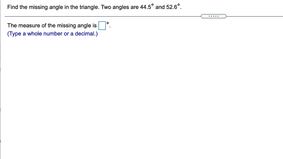 Find the missing angle in the triangle. Two angles are 44.5° and 52.6°.
.....
The measure of the missing angle is .
(Type a whole number or a decimal.)
