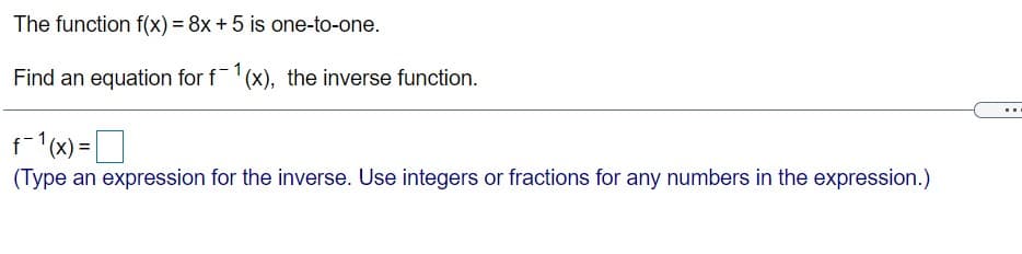 The function f(x) = 8x + 5 is one-to-one.
Find an equation for f(x), the inverse function.
f-1(x):
(x) =D
(Type an expression for the inverse. Use integers or fractions for any numbers in the expression.)
