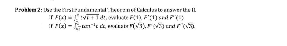 Problem 2: Use the First Fundamental Theorem of Calculus to answer the ff.
If F(x) = tvt +1 dt, evaluate F(1), F'(1) and F"(1).
If F(x) = tan-t dt, evaluate F(V3), F'(V3) and F"(V3).
%3D
