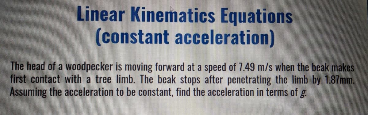Linear Kinematics Equations
(constant acceleration)
The head of a woodpecker is moving forward at a speed of 7.49 m/s when the beak makes
first contact with a tree limb. The beak stops after penetrating the limb by 1.87mm.
Assuming the acceleration to be constant, find the acceleration in terms of g
