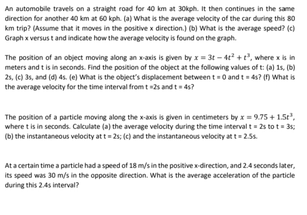An automobile travels on a straight road for 40 km at 30kph. It then continues in the same
direction for another 40 km at 60 kph. (a) What is the average velocity of the car during this 80
km trip? (Assume that it moves in the positive x direction.) (b) What is the average speed? (c)
Graph x versus t and indicate how the average velocity is found on the graph.
The position of an object moving along an x-axis is given by x = 3t – 4t² + t³, where x is in
meters and t is in seconds. Find the position of the object at the following values of t: (a) 1s, (b)
25, (c) 3s, and (d) 4s. (e) What is the object's displacement between t = 0 and t = 4s? (f) What is
the average velocity for the time interval from t =2s and t = 4s?
The position of a particle moving along the x-axis is given in centimeters by x = 9.75 + 1.5t³,
where t is in seconds. Calculate (a) the average velocity during the time interval t = 2s to t = 35;
(b) the instantaneous velocity at t = 2s; (c) and the instantaneous velocity at t = 2.5s.
At a certain time a particle had a speed of 18 m/s in the positive x-direction, and 2.4 seconds later,
its speed was 30 m/s in the opposite direction. What is the average acceleration of the particle
during this 2.4s interval?
