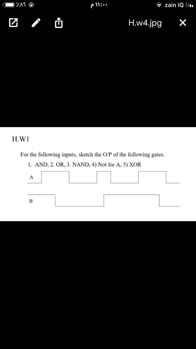 IZA1 @
P 11:..
* zain IQ li.
团 /山
H.w4.jpg
H.W1
For the following inputs, sketch the O/P of the following gates.
1. AND, 2. OR, 3. NAND, 4) Not for A, 5) XOR
A
B
