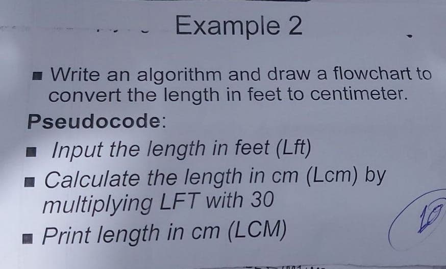 Example 2
1 Write an algorithm and draw a flowchart to
convert the length in feet to centimeter.
Pseudocode:
1 Input the length in feet (Lft)
1 Calculate the length in cm (Lcm) by
multiplying LFT with 30
- Print length in cm (LCM)
