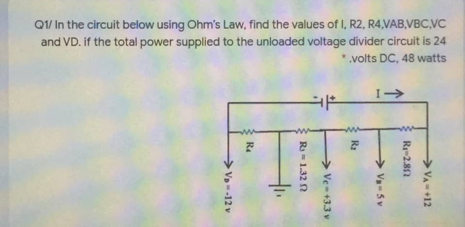Q1/ In the circuit below using Ohm's Law, find the values of I, R2, R4,VAB,VBC,VC
and VD. if the total power supplied to the unloaded voltage divider circuit is 24
volts DC, 48 watts
I->
VA-+12
R1-2.82
Vs 5 v
R2
> Vc= +3.3 v
R = 1.32 N
R4
VD -12 v
