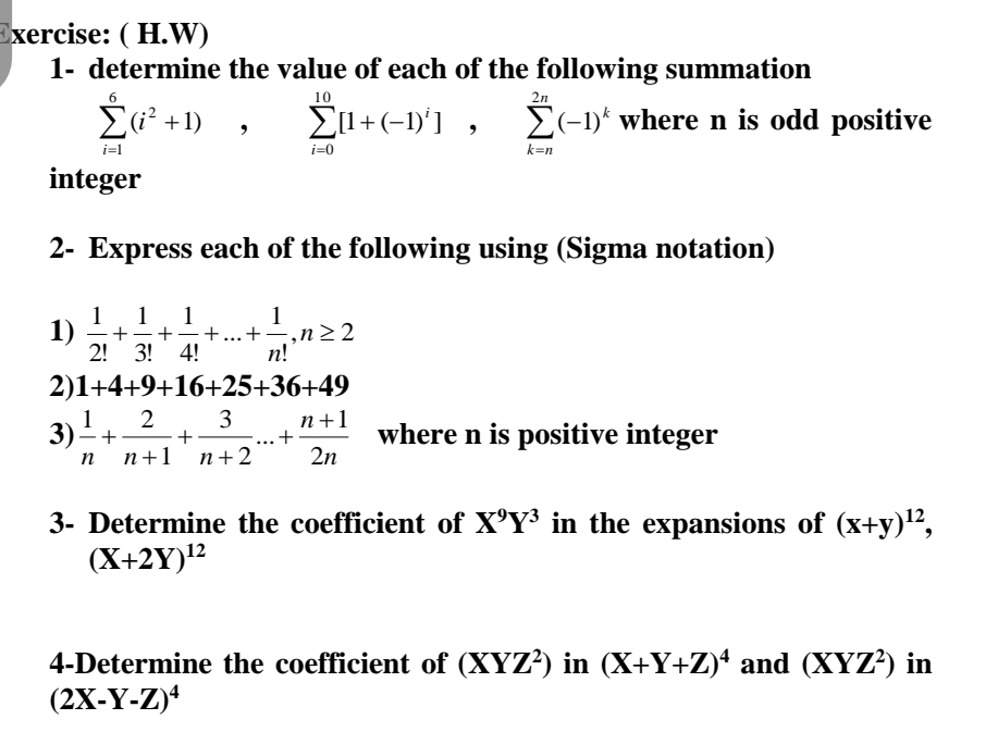 Exercise: ( H.W)
1- determine the value of each of the following summation
10
2n
Ei? +1)
El+(-1)']
E(-1)* where n is odd positive
i=1
i=0
k=n
integer
2- Express each of the following using (Sigma notation)
1
+
2! 3! 4!
1
1
1
:+...+÷,n> 2
n!
1)
2)1+4+9+16+25+36+49
1
2
3) -+
3
n+1
where n is positive integer
2n
...
n
n+1 n+2
3- Determine the coefficient of X'Y³ in the expansions of (x+y)",
(X+2Y)2
4-Determine the coefficient of (XYZ?) in (X+Y+Z)* and (XYZ²) in
(2X-Y-Z)*
