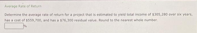 Average Rate of Return
Determine the average rate of return for a project that is estimated to yield total income of $305,280 over six years,
has a cost of $559,700, and has a $76,300 residual value. Round to the nearest whole number.
%