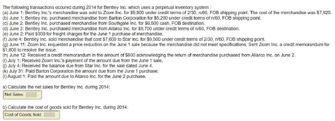 The following transactions occured during 2014 for Bentley Inc. which uses a perpetual inventory system:
(a) June 1: Bentley Inc.'s merchandise was sold to Zcom Inc. for $9,900 under credit terms of 2/30, n/60, FOB shipping point. The cost of the merchandise was $7,920.
(b) June 1: Bentley Inc. purchased merchandise from Barton Corporation for $5,200 under credit terms of n/60, FOB shipping point.
(c) June 2: Bentley Inc. purchased merchandise from Southgate Inc. for $6,500 cash, FOB destination.
(d) June 2: Bentley Inc. purchased merchandise from Allarco Inc. for $9,700 under credit terms of n/60, FOB destination.
(e) June 2: Paid $300 for freight charges for the June 1 purchase of merchandise.
(f) June 4: Bentley Inc. sold merchandise that cost $7,600 to Star Inc. for $9,500 under credit terms of 2/30, n/60, FOB shipping point.
(g) June 11: Zcom Inc. requested a price reduction on the June 1 sale because the merchandise did not meet specifications. Sent Zcom Inc. a credit memorandum for
$1,800 to resolve the issue.
(h) June 12: Received a credit memorandum in the amount of $600 acknowledging the return of merchandise purchased from Allarco Inc. on June 2.
(1) July 1: Received Zcom Inc.'s payment of the amount due from the June 1 sale.
(1) July 4: Received the balance due from Star Inc. for the sale dated June 4.
(k) July 31: Paid Barton Corporation the amount due from the June 1 purchase.
(1) August 1: Paid the amount due to Allarco Inc. for the June 2 purchase.
a) Calculate the net sales for Bentley Inc. during 2014:
Net Sales:
b) Calculate the cost of goods sold for Bentley Inc. during 2014:
Cost of Goods Sold:
