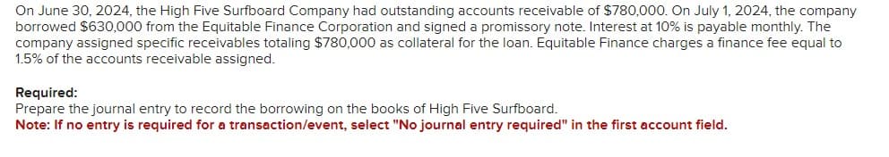 On June 30, 2024, the High Five Surfboard Company had outstanding accounts receivable of $780,000. On July 1, 2024, the company
borrowed $630,000 from the Equitable Finance Corporation and signed a promissory note. Interest at 10% is payable monthly. The
company assigned specific receivables totaling $780,000 as collateral for the loan. Equitable Finance charges a finance fee equal to
1.5% of the accounts receivable assigned.
Required:
Prepare the journal entry to record the borrowing on the books of High Five Surfboard.
Note: If no entry is required for a transaction/event, select "No journal entry required" in the first account field.