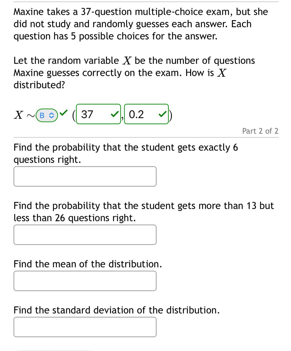 Maxine takes a 37-question multiple-choice exam, but she
did not study and randomly guesses each answer. Each
question has 5 possible choices for the answer.
Let the random variable ✗ be the number of questions
Maxine guesses correctly on the exam. How is X
distributed?
✗~B
37 ☑, 0.2
Find the probability that the student gets exactly 6
questions right.
Part 2 of 2
Find the probability that the student gets more than 13 but
less than 26 questions right.
Find the mean of the distribution.
Find the standard deviation of the distribution.