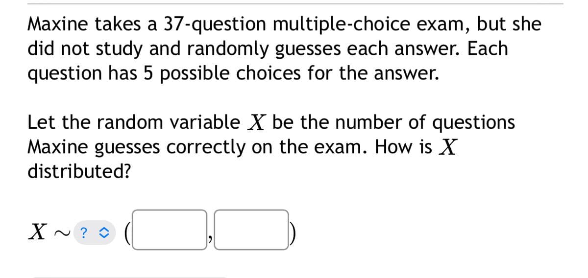 Maxine takes a 37-question multiple-choice exam, but she
did not study and randomly guesses each answer. Each
question has 5 possible choices for the answer.
Let the random variable X be the number of questions
Maxine guesses correctly on the exam. How is X
distributed?
X ~ ? D