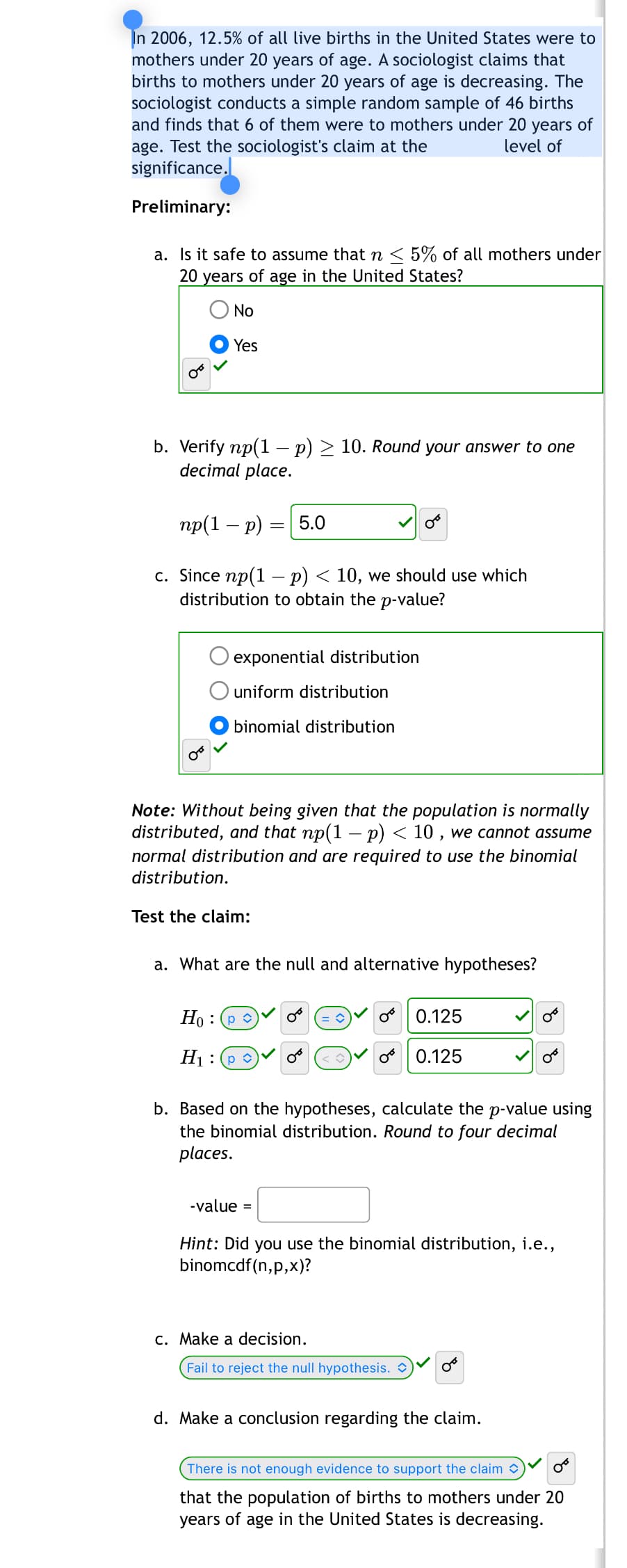 In 2006, 12.5% of all live births in the United States were to
mothers under 20 years of age. A sociologist claims that
births to mothers under 20 years of age is decreasing. The
sociologist conducts a simple random sample of 46 births
and finds that 6 of them were to mothers under 20 years of
age. Test the sociologist's claim at the
level of
significance.
Preliminary:
a. Is it safe to assume that n < 5% of all mothers under
20 years of age in the United States?
No
Yes
b. Verify np(1 - p) ≥ 10. Round your answer to one
decimal place.
np(1 - p) = 5.0
c. Since np(1 - p) < 10, we should use which
distribution to obtain the p-value?
exponential distribution
uniform distribution
binomial distribution
Note: Without being given that the population is normally
distributed, and that np(1 − p) < 10, we cannot assume
normal distribution and are required to use the binomial
distribution.
Test the claim:
a. What are the null and alternative hypotheses?
Hop
H1: p
0.125
0.125
b. Based on the hypotheses, calculate the p-value using
the binomial distribution. Round to four decimal
places.
-value =
Hint: Did you use the binomial distribution, i.e.,
binomcdf(n,p,x)?
c. Make a decision.
Fail to reject the null hypothesis.
d. Make a conclusion regarding the claim.
There is not enough evidence to support the claim
that the population of births to mothers under 20
years of age in the United States is decreasing.