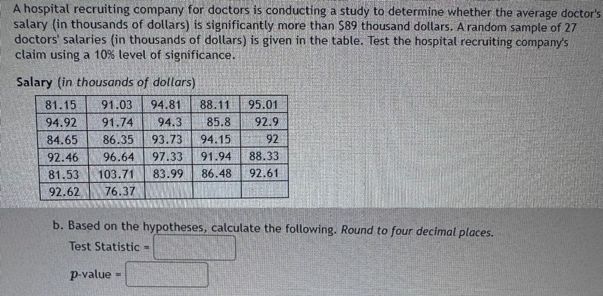 A hospital recruiting company for doctors is conducting a study to determine whether the average doctor's
salary (in thousands of dollars) is significantly more than $89 thousand dollars. A random sample of 27
doctors' salaries (in thousands of dollars) is given in the table. Test the hospital recruiting company's
claim using a 10% level of significance.
Salary (in thousands of dollars)
81.15 91.03 94.81 88.11
94.92 91.74 94.3 85.8
84.65 86.35 93.73 94.15
92.46 96.64 97.33 91.94
81.53 103.71 83.99
92.62 76.37
95.01
92.9
92
88.33
86.48 92.61
b. Based on the hypotheses, calculate the following. Round to four decimal places.
Test Statistic =
p-value
=