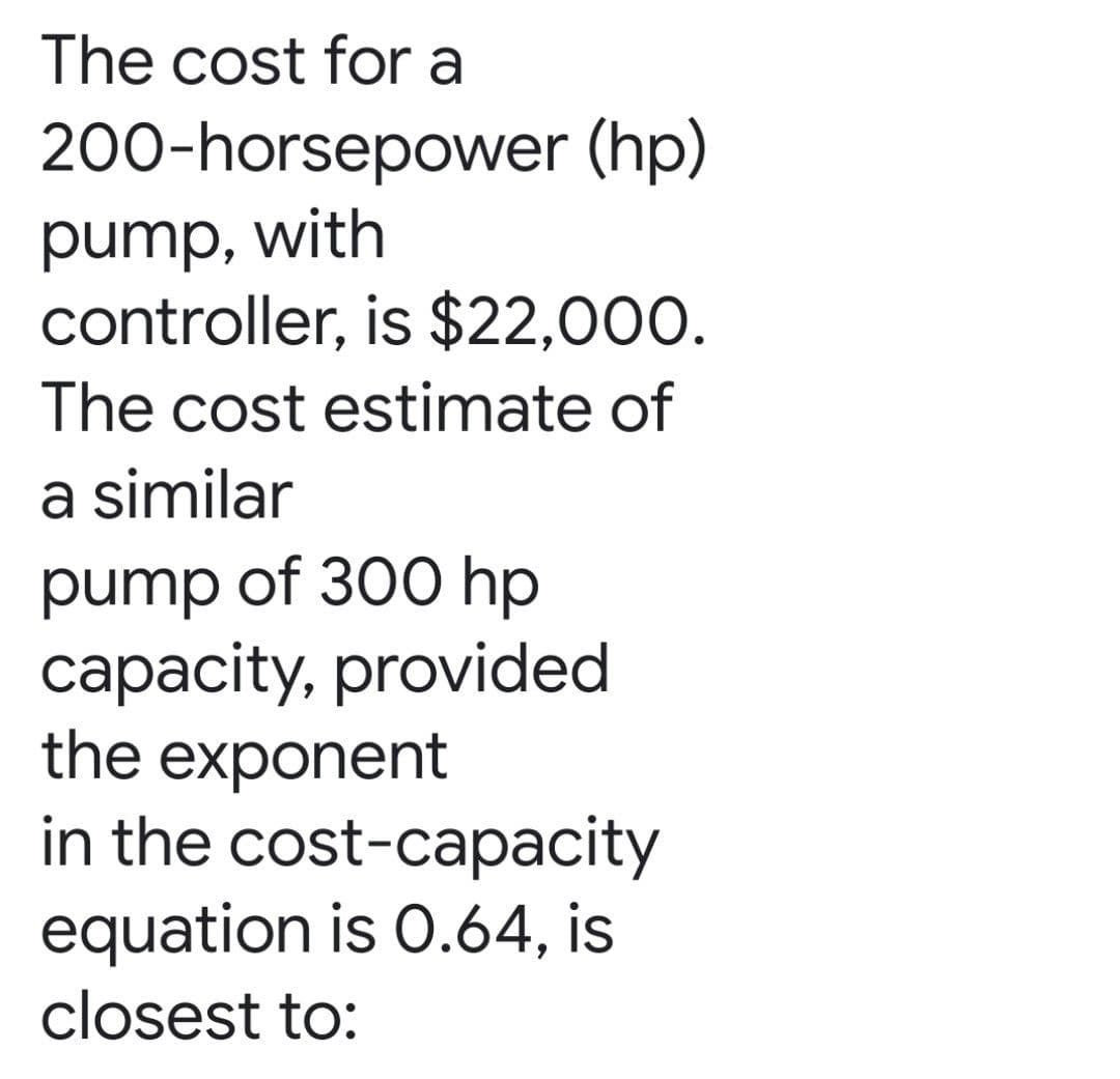 The cost for a
200-horsepower (hp)
pump, with
controller, is $22,000.
The cost estimate of
a similar
pump of 300 hp
capacity, provided
the exponent
in the cost-capacity
equation is 0.64, is
closest to:
