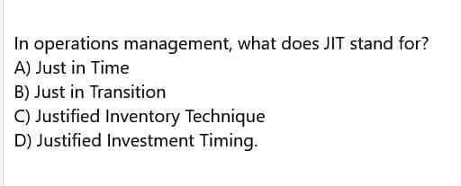In operations management, what does JIT stand for?
A) Just in Time
B) Just in Transition
C) Justified Inventory Technique
D) Justified Investment Timing.