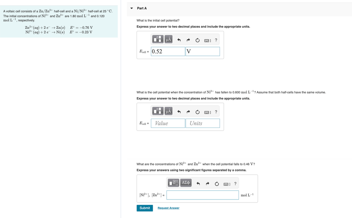 Part A
A voltaic cell consists of a Zn/Zn²+ half-cell and a Ni/Ni²+ half-cell at 25 °C.
The initial concentrations of Ni²+ and Zn2+ are 1.80 mol L¬1 and 0.120
mol L, respectively.
What is the initial cell potential?
Zn²+(aq) +2 e → Zn(s)
Ni²+ (ag) + 2 e → Ni(s)
E° = -0.76 V
Express your answer to two decimal places and include the appropriate units.
E° = -0.23 V
НА
Ecell = 0.52
V
What is the cell potential when the concentration of Ni?+ has fallen to 0.600 mol L¯? Assume that both half-cells have the same volume.
Express your answer to two decimal places and include the appropriate units.
HA
|] ?
Ecell =
Value
Units
What are the concentrations of Ni?+ and Zn²+ when the cell potential falls to 0.46 V?
Express your answers using two significant figures separated by a comma.
ΑΣφ
[N?+], [Zn?+] =
mol L-1
Submit
Request Answer
