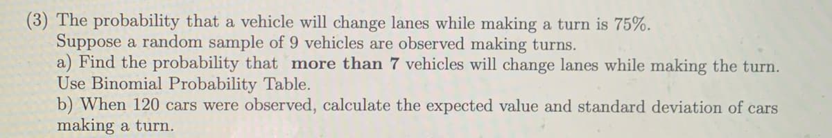 (3) The probability that a vehicle will change lanes while making a turn is 75%.
Suppose a random sample of 9 vehicles are observed making turns.
a) Find the probability that more than 7 vehicles will change lanes while making the turn.
Use Binomial Probability Table.
b) When 120 cars were observed, calculate the expected value and standard deviation of cars
making a turn.
